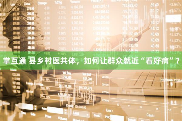 掌互通 县乡村医共体，如何让群众就近“看好病”？