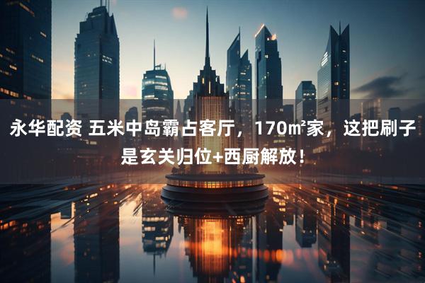 永华配资 五米中岛霸占客厅，170㎡家，这把刷子是玄关归位+西厨解放！
