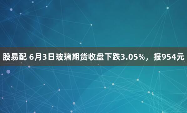 股易配 6月3日玻璃期货收盘下跌3.05%，报954元