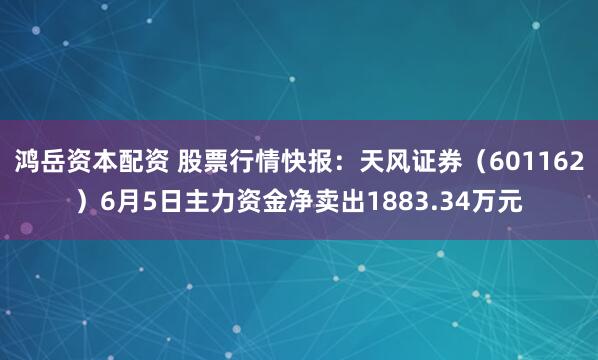鸿岳资本配资 股票行情快报：天风证券（601162）6月5日主力资金净卖出1883.34万元
