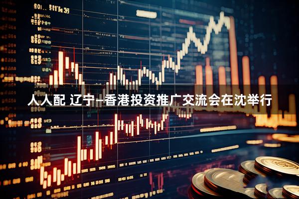 人人配 辽宁—香港投资推广交流会在沈举行