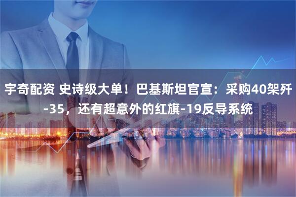宇奇配资 史诗级大单！巴基斯坦官宣：采购40架歼-35，还有超意外的红旗-19反导系统