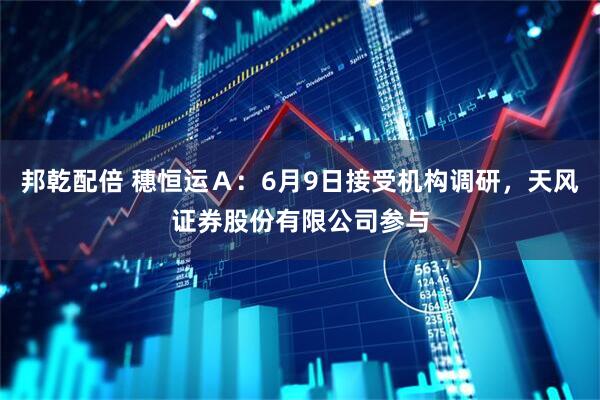 邦乾配倍 穗恒运Ａ：6月9日接受机构调研，天风证券股份有限公司参与