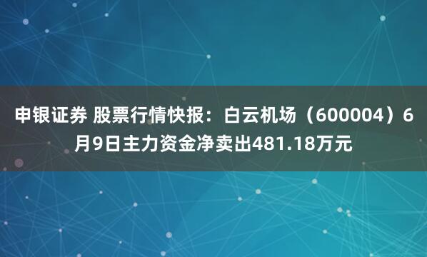 申银证券 股票行情快报：白云机场（600004）6月9日主力资金净卖出481.18万元