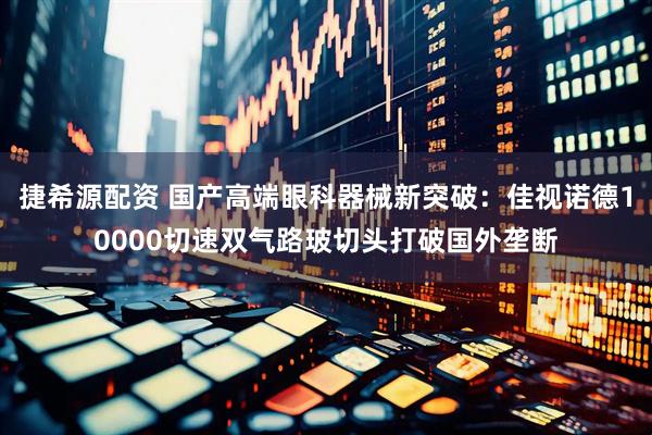 捷希源配资 国产高端眼科器械新突破：佳视诺德10000切速双气路玻切头打破国外垄断