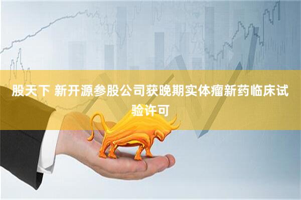 股天下 新开源参股公司获晚期实体瘤新药临床试验许可
