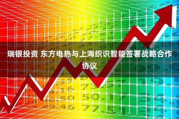 瑞银投资 东方电热与上海织识智能签署战略合作协议