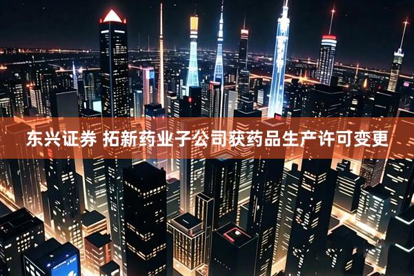 东兴证券 拓新药业子公司获药品生产许可变更