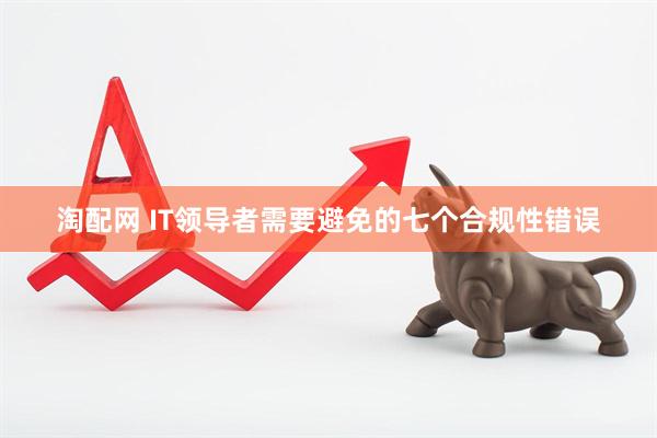 淘配网 IT领导者需要避免的七个合规性错误