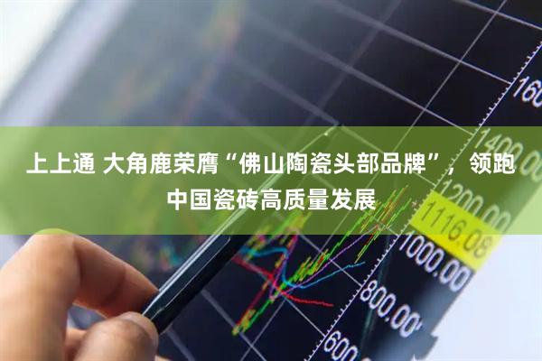 上上通 大角鹿荣膺“佛山陶瓷头部品牌”，领跑中国瓷砖高质量发展