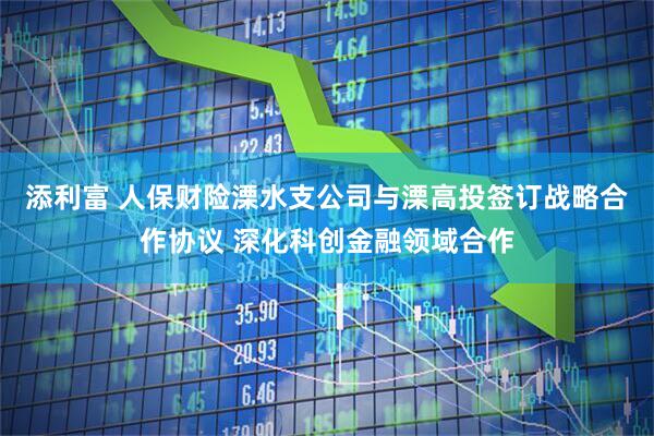 添利富 人保财险溧水支公司与溧高投签订战略合作协议 深化科创金融领域合作