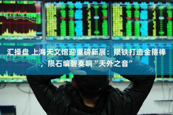 汇操盘 上海天文馆迎重磅新展：陨铁打造金箍棒，陨石编磬奏响“天外之音”