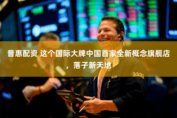 普惠配资 这个国际大牌中国首家全新概念旗舰店，落子新天地