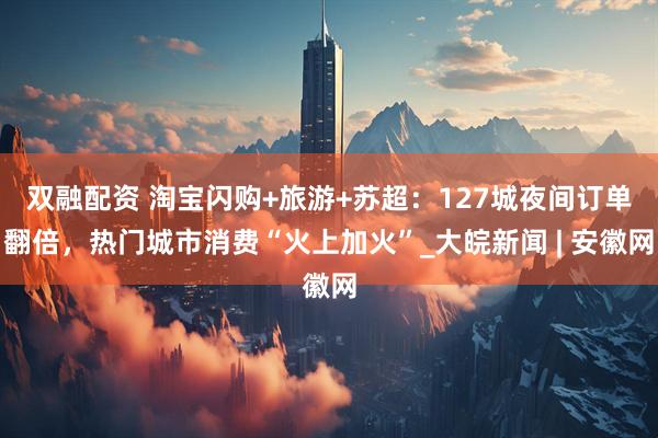 双融配资 淘宝闪购+旅游+苏超：127城夜间订单翻倍，热门城市消费“火上加火”_大皖新闻 | 安徽网