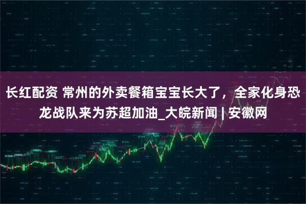 长红配资 常州的外卖餐箱宝宝长大了，全家化身恐龙战队来为苏超加油_大皖新闻 | 安徽网