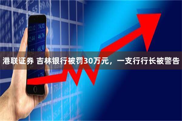 港联证券 吉林银行被罚30万元，一支行行长被警告