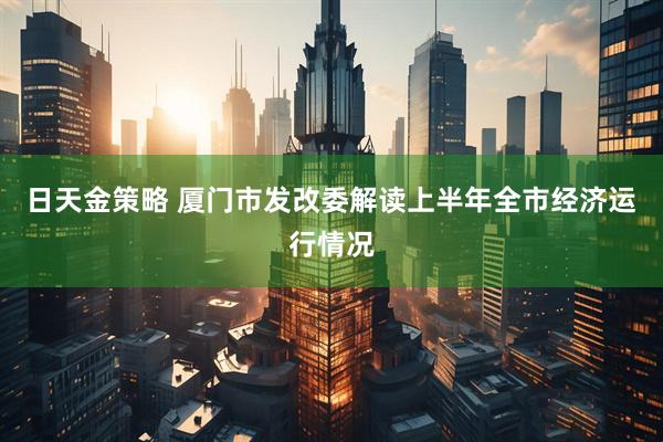 日天金策略 厦门市发改委解读上半年全市经济运行情况