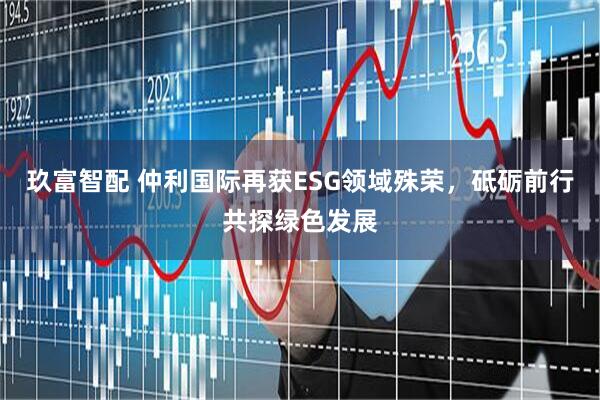 玖富智配 仲利国际再获ESG领域殊荣，砥砺前行共探绿色发展