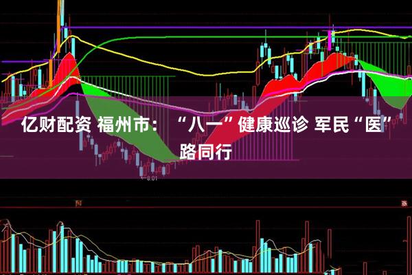 亿财配资 福州市： “八一”健康巡诊 军民“医”路同行
