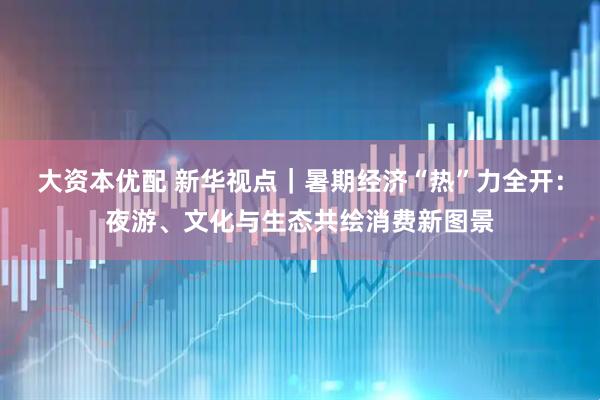 大资本优配 新华视点｜暑期经济“热”力全开：夜游、文化与生态共绘消费新图景