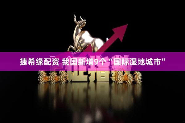 捷希缘配资 我国新增9个“国际湿地城市”