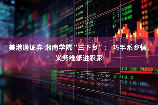 美港通证券 湘南学院“三下乡”： 巧手系乡情，义务维修进农家