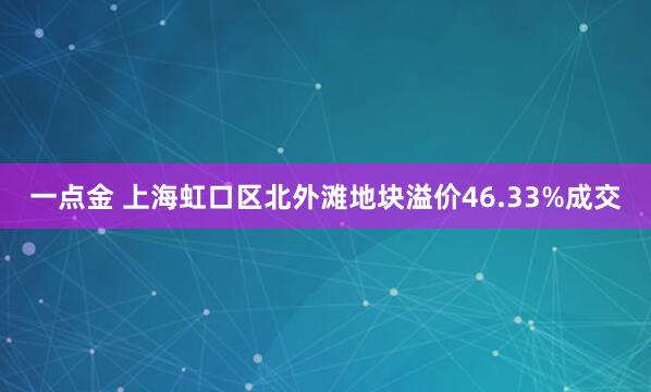 一点金 上海虹口区北外滩地块溢价46.33%成交