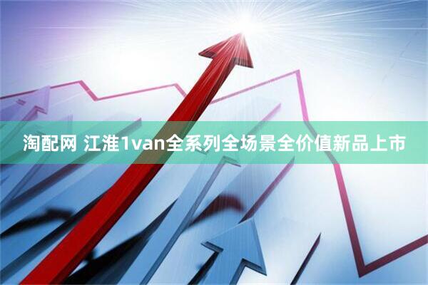 淘配网 江淮1van全系列全场景全价值新品上市
