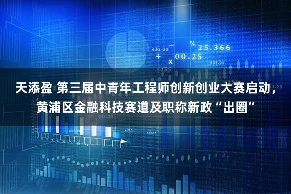 天添盈 第三届中青年工程师创新创业大赛启动，黄浦区金融科技赛道及职称新政“出圈”