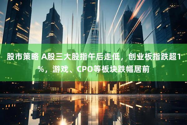 股市策略 A股三大股指午后走低，创业板指跌超1%，游戏、CPO等板块跌幅居前