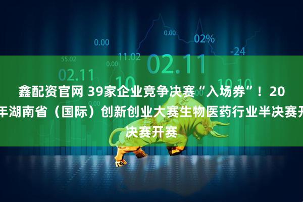 鑫配资官网 39家企业竞争决赛“入场券”！2025年湖南省（国际）创新创业大赛生物医药行业半决赛开赛