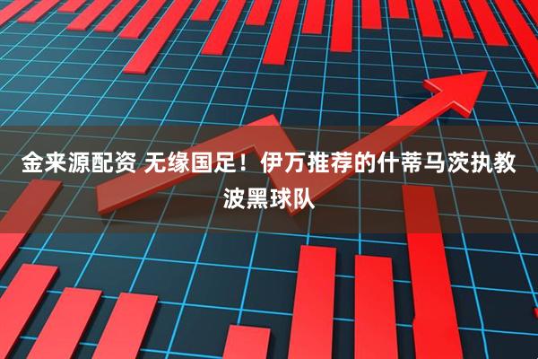 金来源配资 无缘国足！伊万推荐的什蒂马茨执教波黑球队