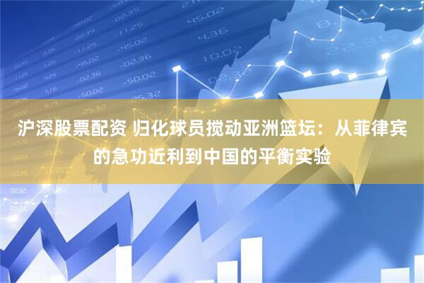 沪深股票配资 归化球员搅动亚洲篮坛：从菲律宾的急功近利到中国的平衡实验