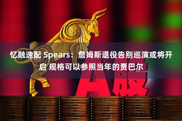 忆融速配 Spears：詹姆斯退役告别巡演或将开启 规格可以参照当年的贾巴尔