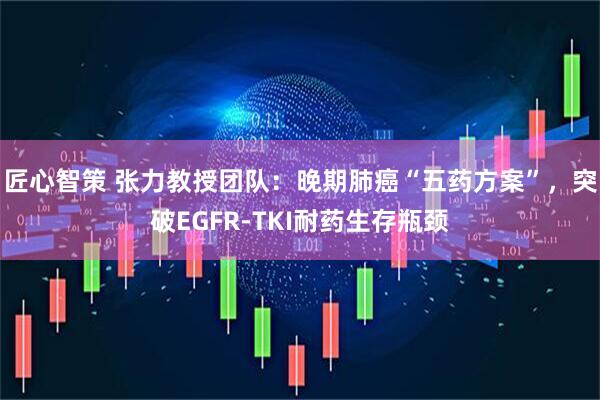 匠心智策 张力教授团队：晚期肺癌“五药方案”，突破EGFR-TKI耐药生存瓶颈