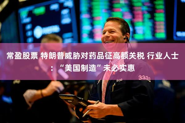 常盈股票 特朗普威胁对药品征高额关税 行业人士：“美国制造”未必实惠