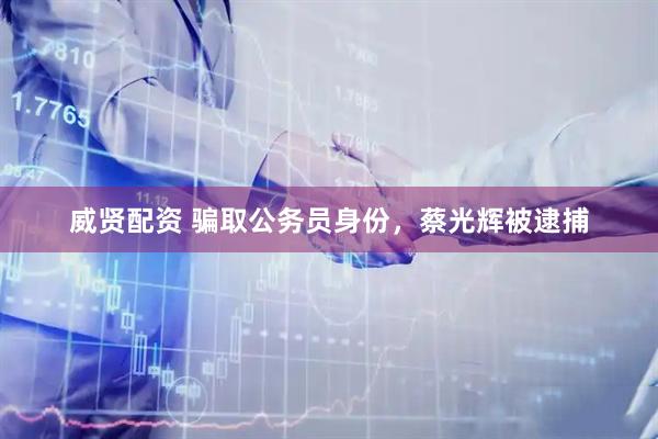 威贤配资 骗取公务员身份，蔡光辉被逮捕