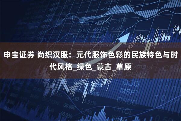 申宝证券 尚织汉服：元代服饰色彩的民族特色与时代风格_绿色_蒙古_草原