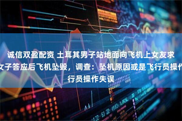 诚信双盈配资 土耳其男子站地面向飞机上女友求婚，女子答应后飞机坠毁，调查：坠机原因或是飞行员操作失误