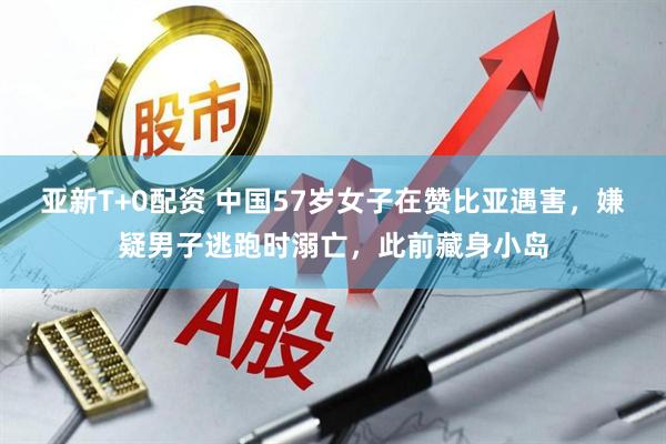 亚新T+0配资 中国57岁女子在赞比亚遇害，嫌疑男子逃跑时溺亡，此前藏身小岛