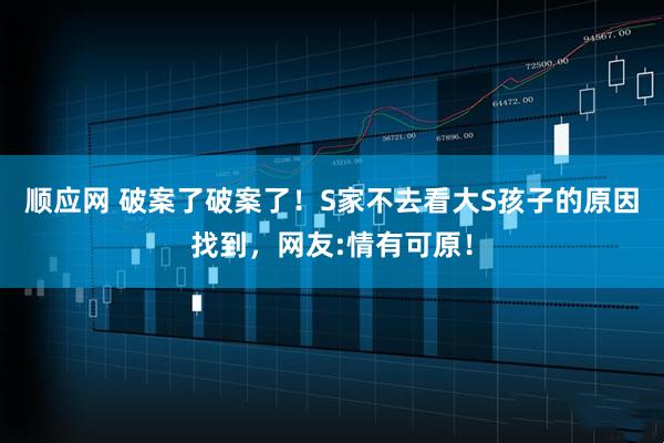 顺应网 破案了破案了！S家不去看大S孩子的原因找到，网友:情有可原！