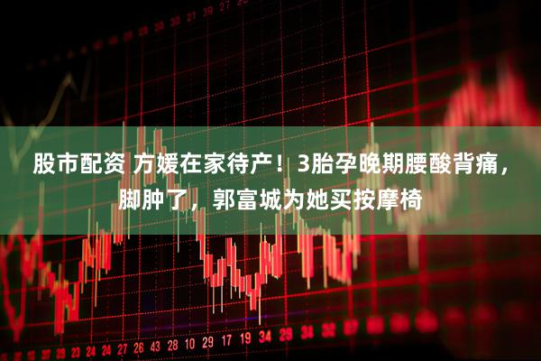 股市配资 方媛在家待产！3胎孕晚期腰酸背痛，脚肿了，郭富城为她买按摩椅