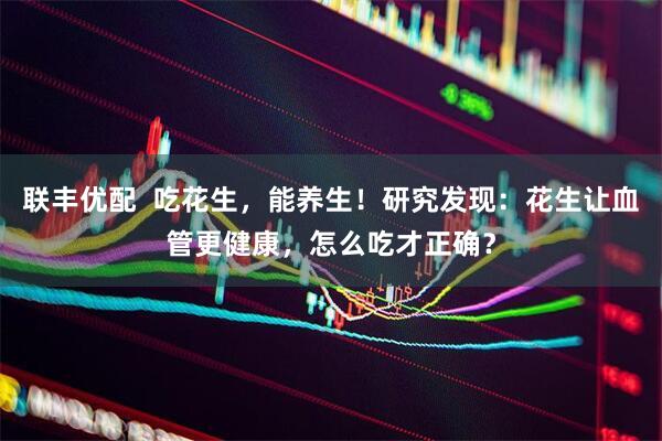联丰优配  吃花生，能养生！研究发现：花生让血管更健康，怎么吃才正确？
