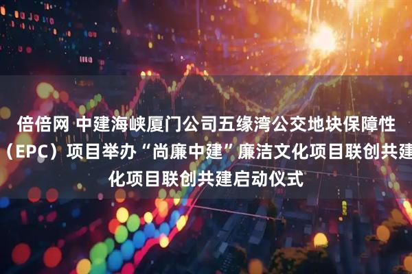倍倍网 中建海峡厦门公司五缘湾公交地块保障性租赁住房（EPC）项目举办“尚廉中建”廉洁文化项目联创共建启动仪式