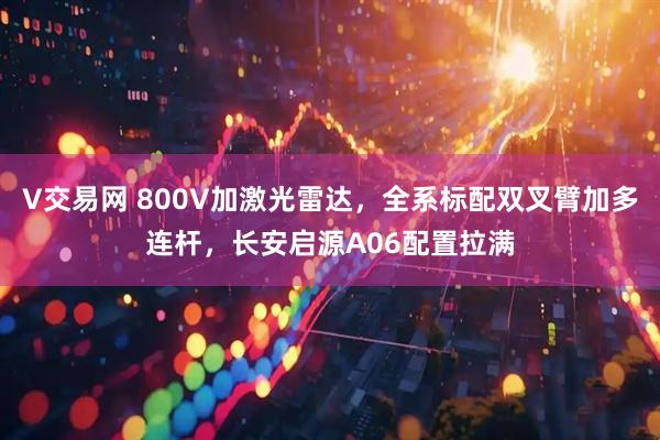 V交易网 800V加激光雷达，全系标配双叉臂加多连杆，长安启源A06配置拉满