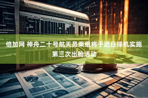 倍加网 神舟二十号航天员乘组将于近日择机实施第三次出舱活动