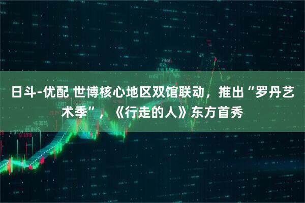 日斗-优配 世博核心地区双馆联动，推出“罗丹艺术季”，《行走的人》东方首秀