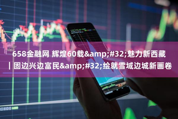 658金融网 辉煌60载&#32;魅力新西藏｜固边兴边富民&#32;绘就雪域边城新画卷