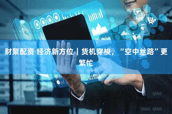 财聚配资 经济新方位｜货机穿梭，“空中丝路”更繁忙