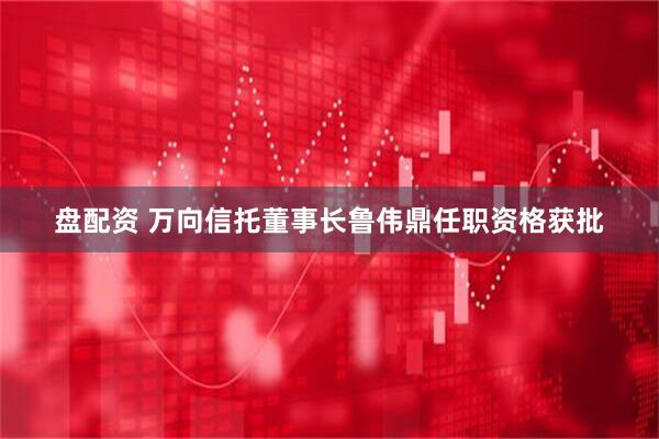 盘配资 万向信托董事长鲁伟鼎任职资格获批
